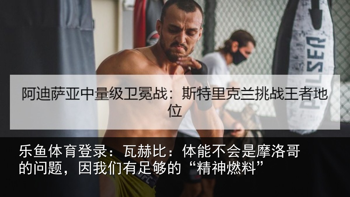 乐鱼体育登录：瓦赫比：体能不会是摩洛哥的问题，因我们有足够的“精神燃料”
