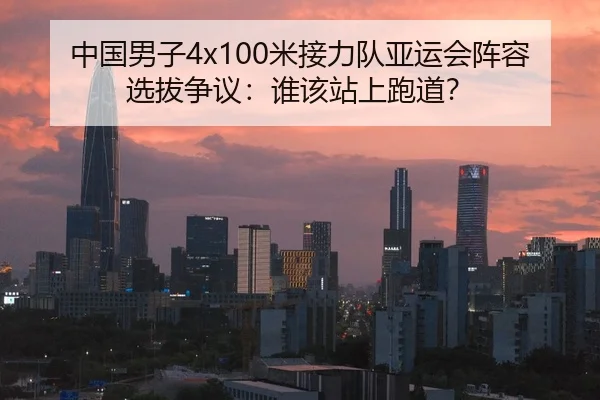 中国男子4x100米接力队亚运会阵容选拔争议：谁该站上跑道？