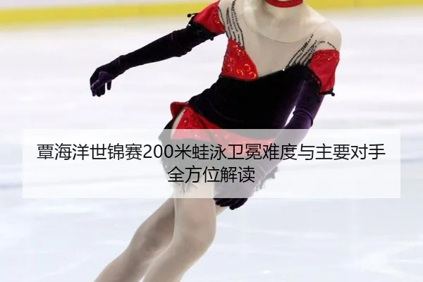 覃海洋世锦赛200米蛙泳卫冕难度与主要对手全方位解读