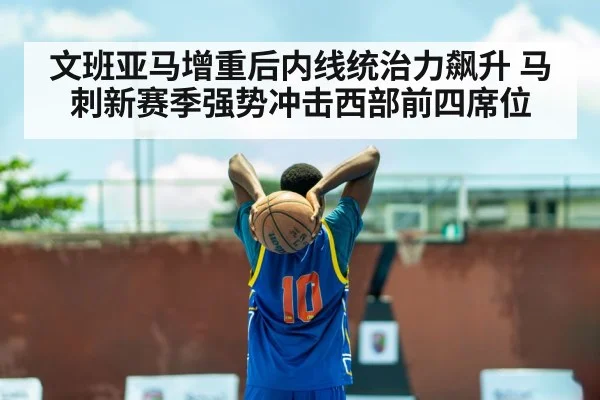 文班亚马增重后内线统治力飙升 马刺新赛季强势冲击西部前四席位